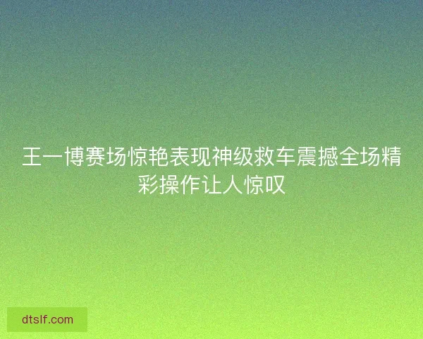 王一博赛场惊艳表现神级救车震撼全场精彩操作让人惊叹