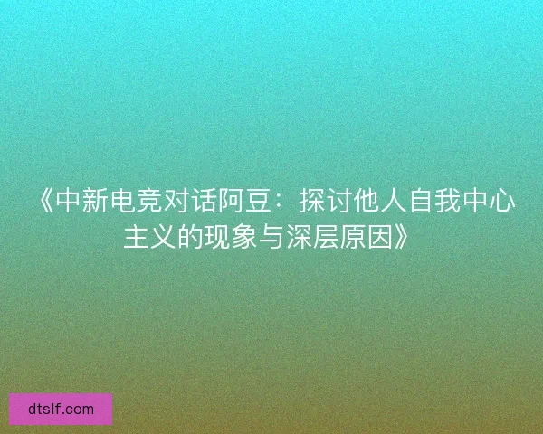 《中新电竞对话阿豆：探讨他人自我中心主义的现象与深层原因》