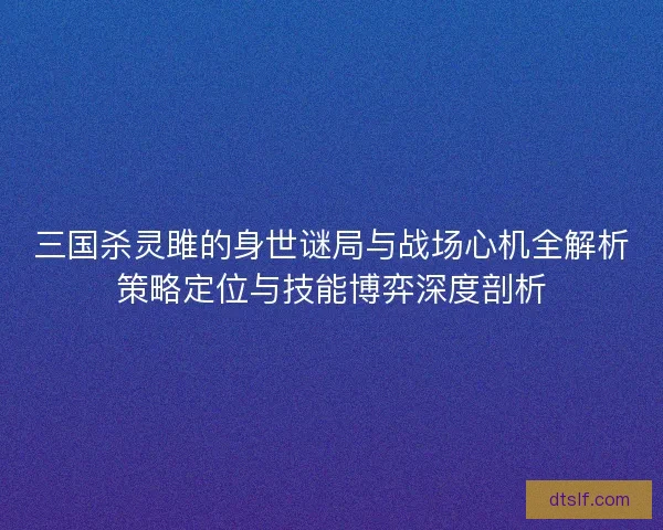 三国杀灵雎的身世谜局与战场心机全解析策略定位与技能博弈深度剖析
