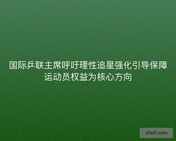 国际乒联主席呼吁理性追星强化引导保障运动员权益为核心方向