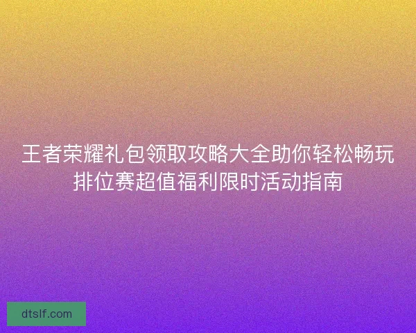 王者荣耀礼包领取攻略大全助你轻松畅玩排位赛超值福利限时活动指南