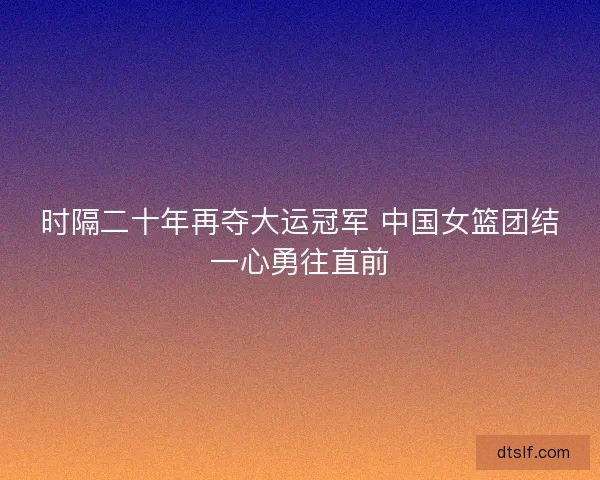 时隔二十年再夺大运冠军 中国女篮团结一心勇往直前