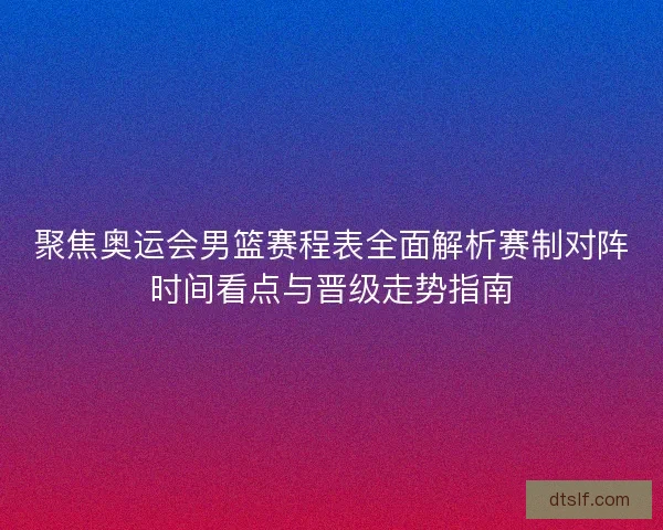 聚焦奥运会男篮赛程表全面解析赛制对阵时间看点与晋级走势指南