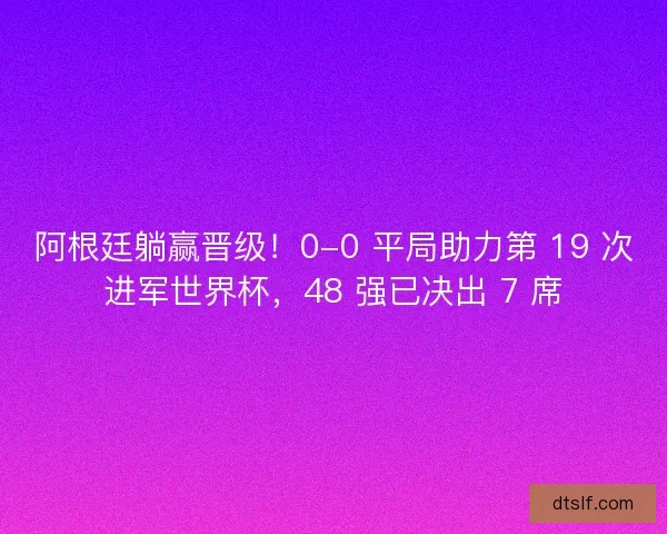 阿根廷躺赢晋级！0-0 平局助力第 19 次进军世界杯，48 强已决出 7 席